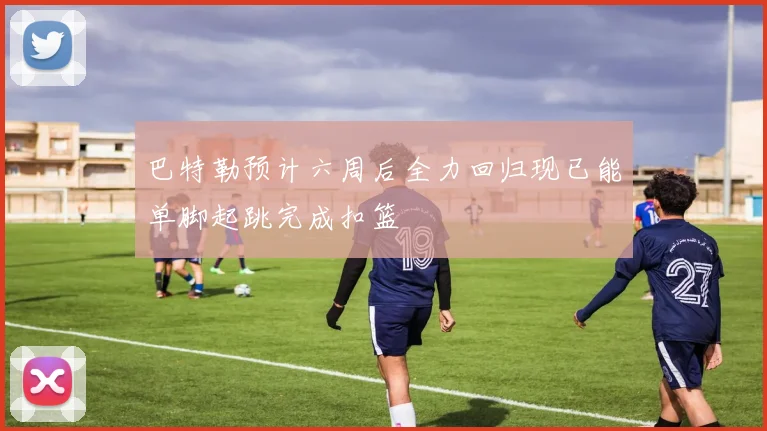 巴特勒预计六周后全力回归现已能单脚起跳完成扣篮